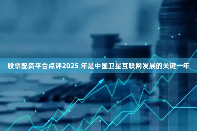 股票配资平台点评2025 年是中国卫星互联网发展的关键一年