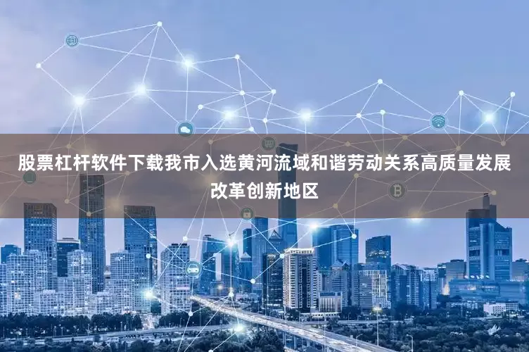 股票杠杆软件下载我市入选黄河流域和谐劳动关系高质量发展改革创新地区