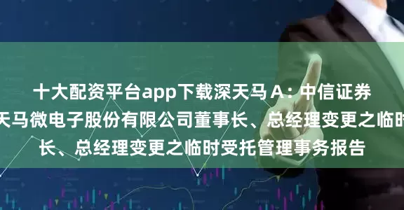 十大配资平台app下载深天马Ａ: 中信证券股份有限公司关于天马微电子股份有限公司董事长、总经理变更之临时受托管理事务报告