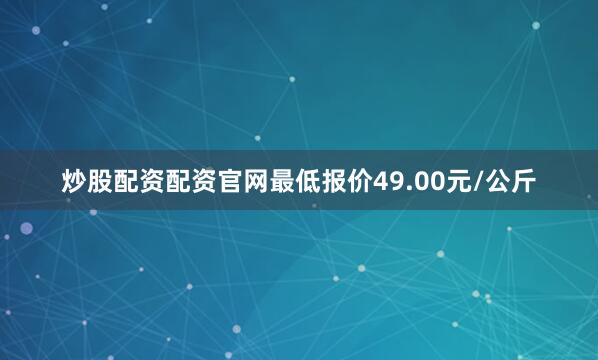 炒股配资配资官网最低报价49.00元/公斤