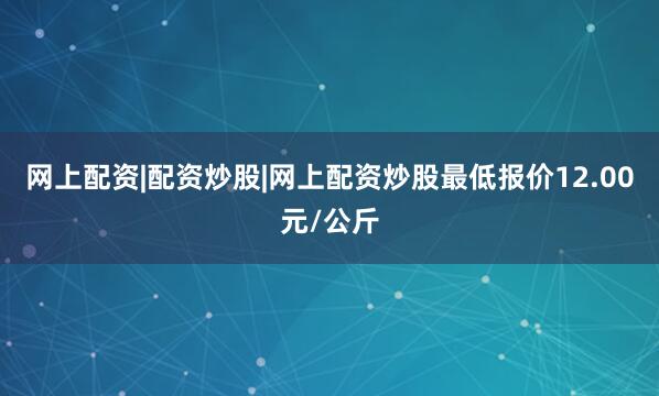 网上配资|配资炒股|网上配资炒股最低报价12.00元/公斤
