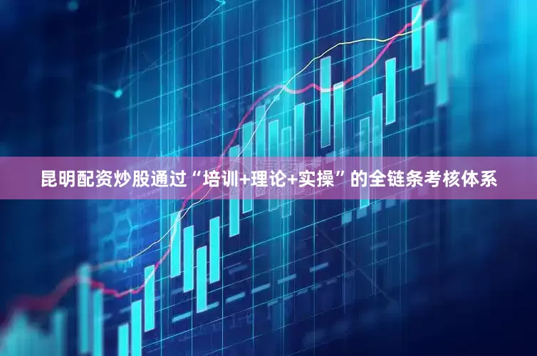 昆明配资炒股通过“培训+理论+实操”的全链条考核体系