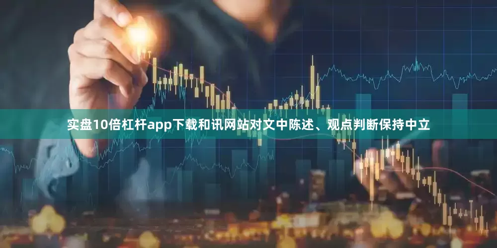 实盘10倍杠杆app下载和讯网站对文中陈述、观点判断保持中立