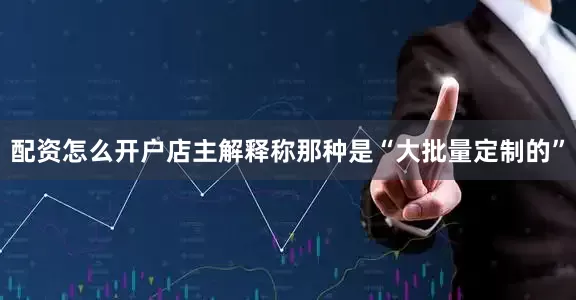 配资怎么开户店主解释称那种是“大批量定制的”