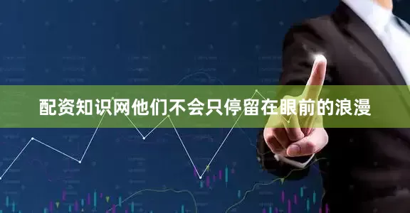 配资知识网他们不会只停留在眼前的浪漫