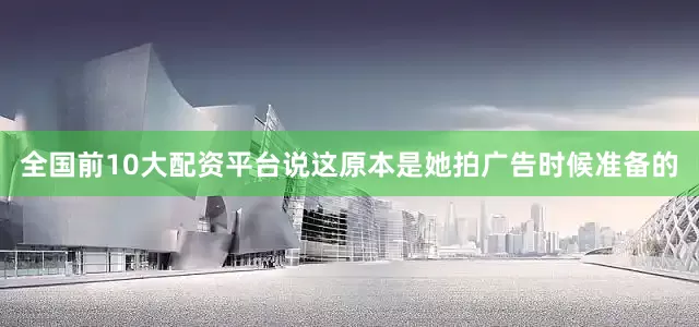 全国前10大配资平台说这原本是她拍广告时候准备的