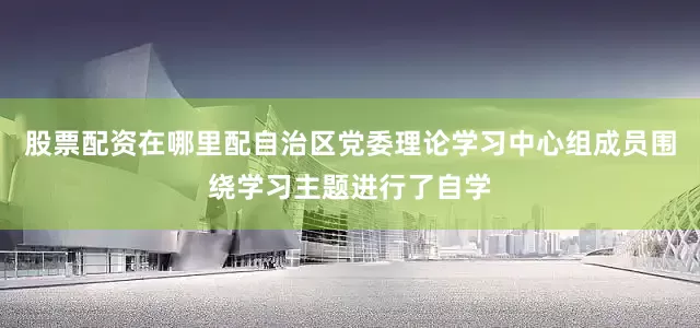 股票配资在哪里配自治区党委理论学习中心组成员围绕学习主题进行了自学