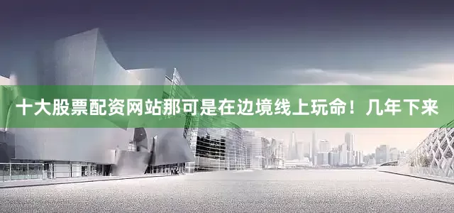 十大股票配资网站那可是在边境线上玩命！几年下来