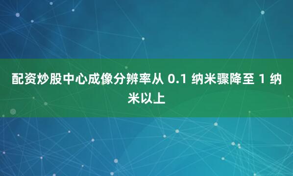 配资炒股中心成像分辨率从 0.1 纳米骤降至 1 纳米以上